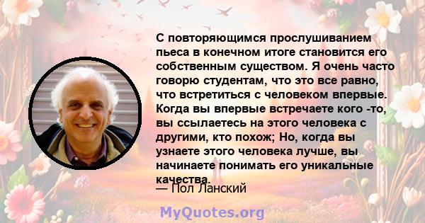 С повторяющимся прослушиванием пьеса в конечном итоге становится его собственным существом. Я очень часто говорю студентам, что это все равно, что встретиться с человеком впервые. Когда вы впервые встречаете кого -то,