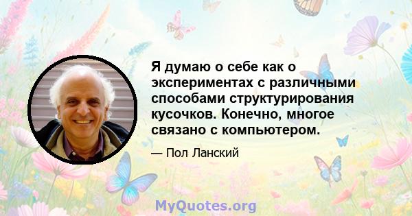 Я думаю о себе как о экспериментах с различными способами структурирования кусочков. Конечно, многое связано с компьютером.