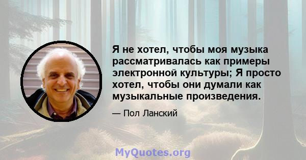 Я не хотел, чтобы моя музыка рассматривалась как примеры электронной культуры; Я просто хотел, чтобы они думали как музыкальные произведения.