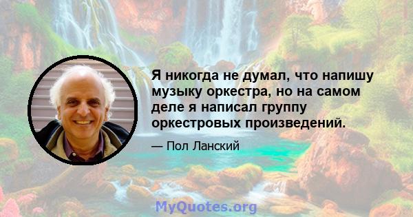 Я никогда не думал, что напишу музыку оркестра, но на самом деле я написал группу оркестровых произведений.