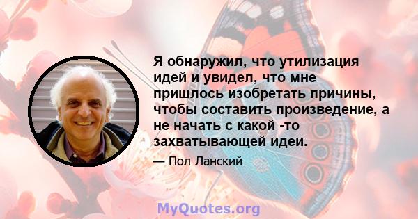 Я обнаружил, что утилизация идей и увидел, что мне пришлось изобретать причины, чтобы составить произведение, а не начать с какой -то захватывающей идеи.