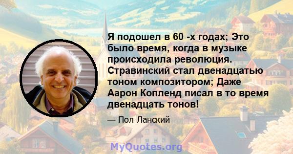 Я подошел в 60 -х годах; Это было время, когда в музыке происходила революция. Стравинский стал двенадцатью тоном композитором; Даже Аарон Копленд писал в то время двенадцать тонов!