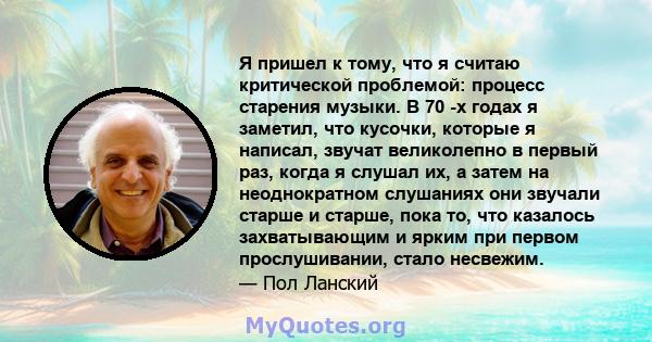 Я пришел к тому, что я считаю критической проблемой: процесс старения музыки. В 70 -х годах я заметил, что кусочки, которые я написал, звучат великолепно в первый раз, когда я слушал их, а затем на неоднократном