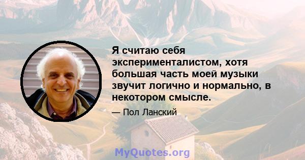 Я считаю себя эксперименталистом, хотя большая часть моей музыки звучит логично и нормально, в некотором смысле.