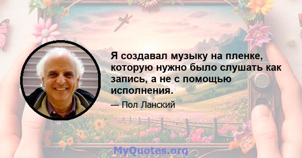 Я создавал музыку на пленке, которую нужно было слушать как запись, а не с помощью исполнения.