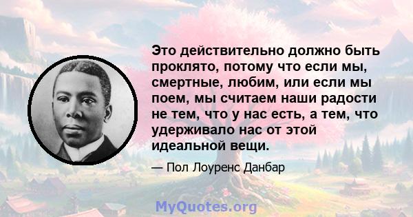 Это действительно должно быть проклято, потому что если мы, смертные, любим, или если мы поем, мы считаем наши радости не тем, что у нас есть, а тем, что удерживало нас от этой идеальной вещи.