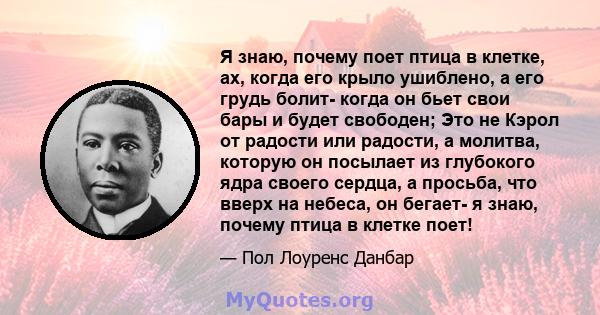 Я знаю, почему поет птица в клетке, ах, когда его крыло ушиблено, а его грудь болит- когда он бьет свои бары и будет свободен; Это не Кэрол от радости или радости, а молитва, которую он посылает из глубокого ядра своего 