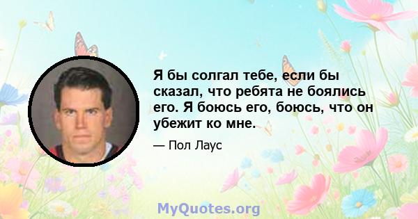 Я бы солгал тебе, если бы сказал, что ребята не боялись его. Я боюсь его, боюсь, что он убежит ко мне.