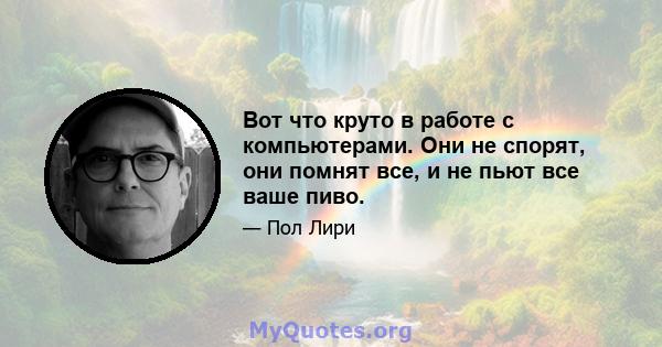 Вот что круто в работе с компьютерами. Они не спорят, они помнят все, и не пьют все ваше пиво.