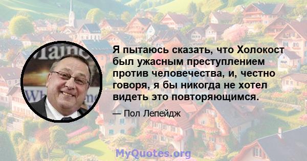 Я пытаюсь сказать, что Холокост был ужасным преступлением против человечества, и, честно говоря, я бы никогда не хотел видеть это повторяющимся.