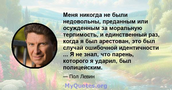 Меня никогда не были недовольны, преданным или осужденным за моральную терпимость, и единственный раз, когда я был арестован, это был случай ошибочной идентичности ... Я не знал, что парень, которого я ударил, был