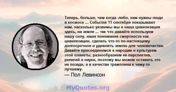 Теперь, больше, чем когда -либо, нам нужны люди в космосе ... События 11 сентября показывают нам, насколько уязвимы мы и наша цивилизация здесь, на земле ... так что давайте используем нашу силу, наше понимание