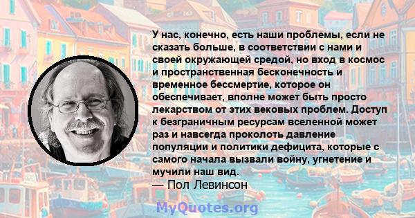 У нас, конечно, есть наши проблемы, если не сказать больше, в соответствии с нами и своей окружающей средой, но вход в космос и пространственная бесконечность и временное бессмертие, которое он обеспечивает, вполне