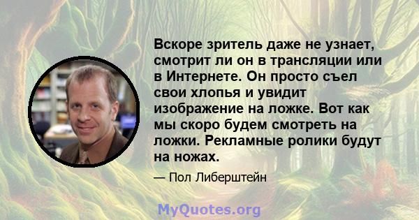 Вскоре зритель даже не узнает, смотрит ли он в трансляции или в Интернете. Он просто съел свои хлопья и увидит изображение на ложке. Вот как мы скоро будем смотреть на ложки. Рекламные ролики будут на ножах.