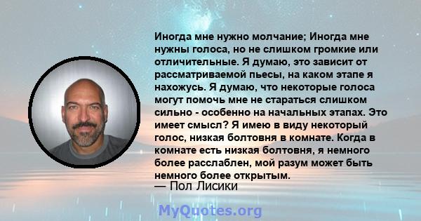 Иногда мне нужно молчание; Иногда мне нужны голоса, но не слишком громкие или отличительные. Я думаю, это зависит от рассматриваемой пьесы, на каком этапе я нахожусь. Я думаю, что некоторые голоса могут помочь мне не