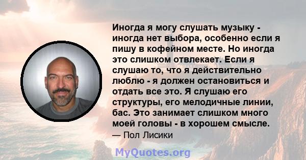 Иногда я могу слушать музыку - иногда нет выбора, особенно если я пишу в кофейном месте. Но иногда это слишком отвлекает. Если я слушаю то, что я действительно люблю - я должен остановиться и отдать все это. Я слушаю