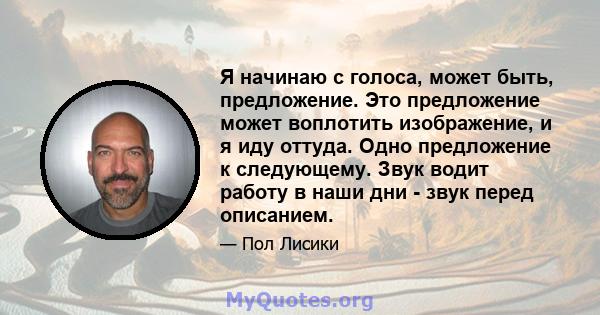 Я начинаю с голоса, может быть, предложение. Это предложение может воплотить изображение, и я иду оттуда. Одно предложение к следующему. Звук водит работу в наши дни - звук перед описанием.