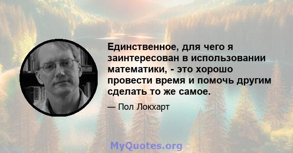 Единственное, для чего я заинтересован в использовании математики, - это хорошо провести время и помочь другим сделать то же самое.