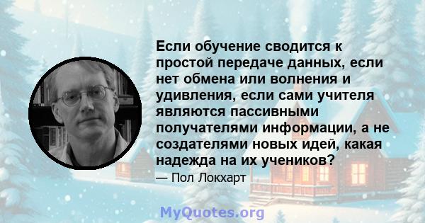 Если обучение сводится к простой передаче данных, если нет обмена или волнения и удивления, если сами учителя являются пассивными получателями информации, а не создателями новых идей, какая надежда на их учеников?