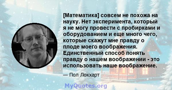 [Математика] совсем не похожа на науку. Нет эксперимента, который я не могу провести с пробирками и оборудованием и еще много чего, которые скажут мне правду о плоде моего воображения. Единственный способ понять правду