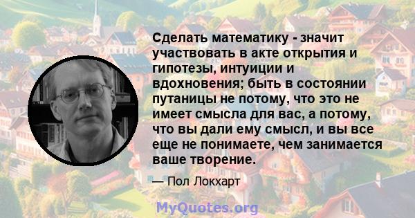 Сделать математику - значит участвовать в акте открытия и гипотезы, интуиции и вдохновения; быть в состоянии путаницы не потому, что это не имеет смысла для вас, а потому, что вы дали ему смысл, и вы все еще не