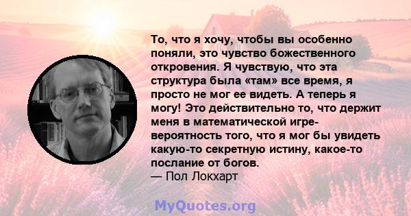 То, что я хочу, чтобы вы особенно поняли, это чувство божественного откровения. Я чувствую, что эта структура была «там» все время, я просто не мог ее видеть. А теперь я могу! Это действительно то, что держит меня в