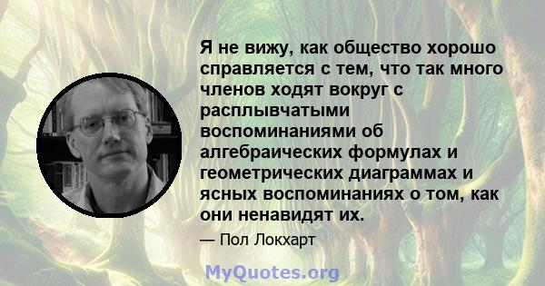 Я не вижу, как общество хорошо справляется с тем, что так много членов ходят вокруг с расплывчатыми воспоминаниями об алгебраических формулах и геометрических диаграммах и ясных воспоминаниях о том, как они ненавидят их.