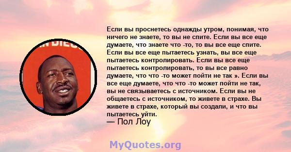 Если вы проснетесь однажды утром, понимая, что ничего не знаете, то вы не спите. Если вы все еще думаете, что знаете что -то, то вы все еще спите. Если вы все еще пытаетесь узнать, вы все еще пытаетесь контролировать.