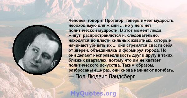 Человек, говорит Протагор, теперь имеет мудрость, необходимую для жизни ... но у него нет политической мудрости. В этот момент люди живут, распространяются и, следовательно, находятся во власти сильных животных, которые 