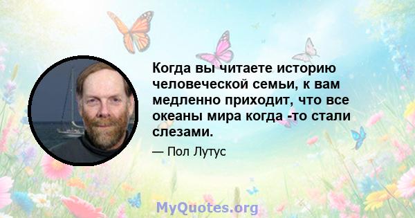 Когда вы читаете историю человеческой семьи, к вам медленно приходит, что все океаны мира когда -то стали слезами.