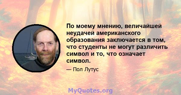 По моему мнению, величайшей неудачей американского образования заключается в том, что студенты не могут различить символ и то, что означает символ.