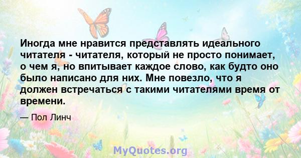 Иногда мне нравится представлять идеального читателя - читателя, который не просто понимает, о чем я, но впитывает каждое слово, как будто оно было написано для них. Мне повезло, что я должен встречаться с такими