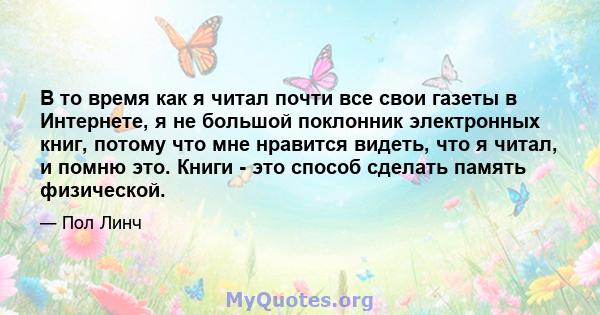 В то время как я читал почти все свои газеты в Интернете, я не большой поклонник электронных книг, потому что мне нравится видеть, что я читал, и помню это. Книги - это способ сделать память физической.