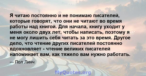 Я читаю постоянно и не понимаю писателей, которые говорят, что они не читают во время работы над книгой. Для начала, книгу уходит у меня около двух лет, чтобы написать, поэтому я не могу лишить себя читать за это время. 