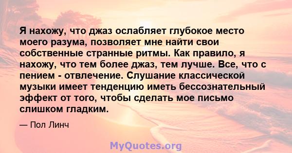 Я нахожу, что джаз ослабляет глубокое место моего разума, позволяет мне найти свои собственные странные ритмы. Как правило, я нахожу, что тем более джаз, тем лучше. Все, что с пением - отвлечение. Слушание классической