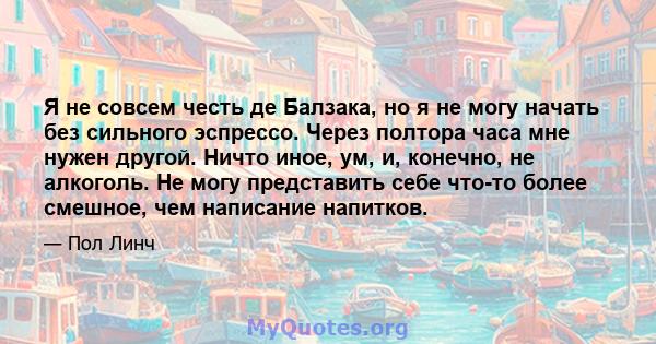 Я не совсем честь де Балзака, но я не могу начать без сильного эспрессо. Через полтора часа мне нужен другой. Ничто иное, ум, и, конечно, не алкоголь. Не могу представить себе что-то более смешное, чем написание