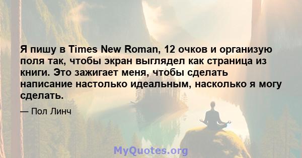 Я пишу в Times New Roman, 12 очков и организую поля так, чтобы экран выглядел как страница из книги. Это зажигает меня, чтобы сделать написание настолько идеальным, насколько я могу сделать.