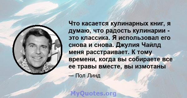 Что касается кулинарных книг, я думаю, что радость кулинарии - это классика. Я использовал его снова и снова. Джулия Чайлд меня расстраивает. К тому времени, когда вы собираете все ее травы вместе, вы измотаны