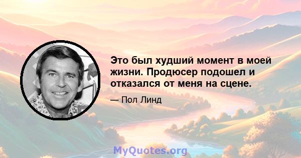 Это был худший момент в моей жизни. Продюсер подошел и отказался от меня на сцене.