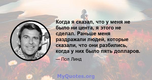 Когда я сказал, что у меня не было ни цента, я этого не сделал. Раньше меня раздражали людей, которые сказали, что они разбились, когда у них было пять долларов.