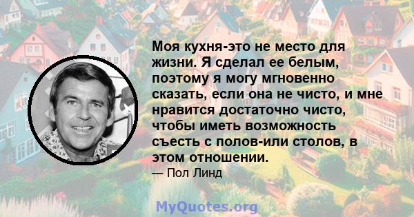 Моя кухня-это не место для жизни. Я сделал ее белым, поэтому я могу мгновенно сказать, если она не чисто, и мне нравится достаточно чисто, чтобы иметь возможность съесть с полов-или столов, в этом отношении.