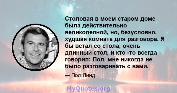 Столовая в моем старом доме была действительно великолепной, но, безусловно, худшая комната для разговора. Я бы встал со стола, очень длинный стол, и кто -то всегда говорил: Пол, мне никогда не было разговаривать с вами.