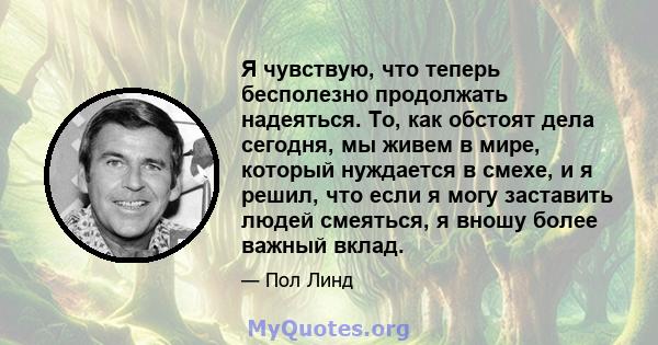 Я чувствую, что теперь бесполезно продолжать надеяться. То, как обстоят дела сегодня, мы живем в мире, который нуждается в смехе, и я решил, что если я могу заставить людей смеяться, я вношу более важный вклад.