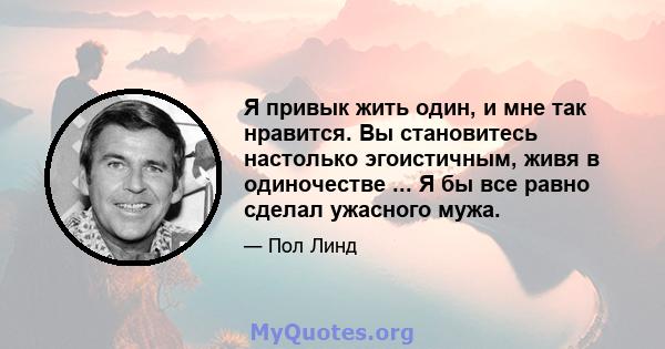 Я привык жить один, и мне так нравится. Вы становитесь настолько эгоистичным, живя в одиночестве ... Я бы все равно сделал ужасного мужа.