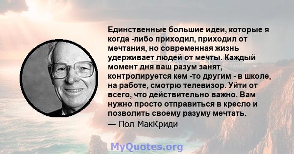 Единственные большие идеи, которые я когда -либо приходил, приходил от мечтания, но современная жизнь удерживает людей от мечты. Каждый момент дня ваш разум занят, контролируется кем -то другим - в школе, на работе,