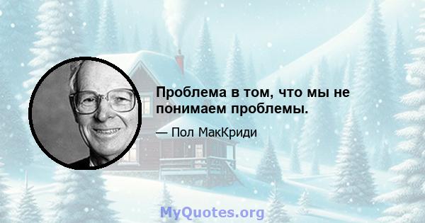 Проблема в том, что мы не понимаем проблемы.