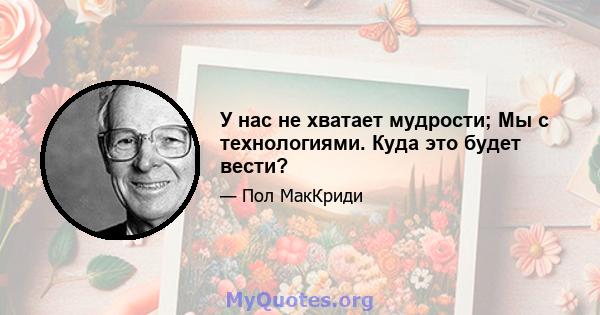 У нас не хватает мудрости; Мы с технологиями. Куда это будет вести?