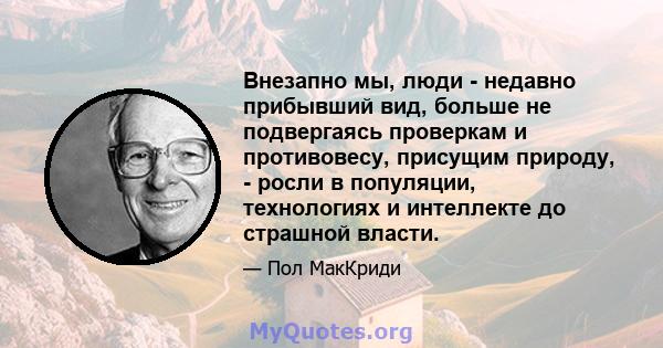 Внезапно мы, люди - недавно прибывший вид, больше не подвергаясь проверкам и противовесу, присущим природу, - росли в популяции, технологиях и интеллекте до страшной власти.