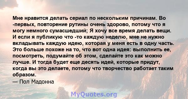 Мне нравится делать сериал по нескольким причинам. Во -первых, повторение рутины очень здорово, потому что я могу немного сумасшедший; Я хочу все время делать вещи. И если я публикую что -то каждую неделю, мне не нужно