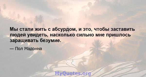 Мы стали жить с абсурдом, и это, чтобы заставить людей увидеть, насколько сильно мне пришлось заращивать безумие.